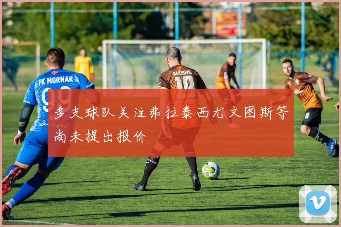多支球队关注弗拉泰西尤文图斯等尚未提出报价