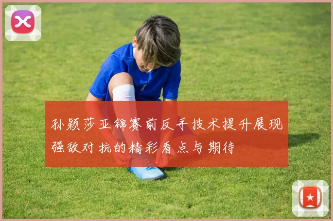 孙颖莎亚锦赛前反手技术提升展现强敌对抗的精彩看点与期待