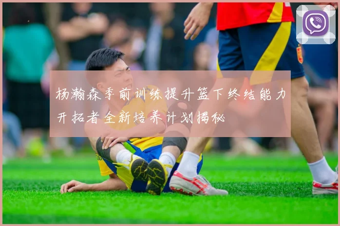 杨瀚森季前训练提升篮下终结能力开拓者全新培养计划揭秘