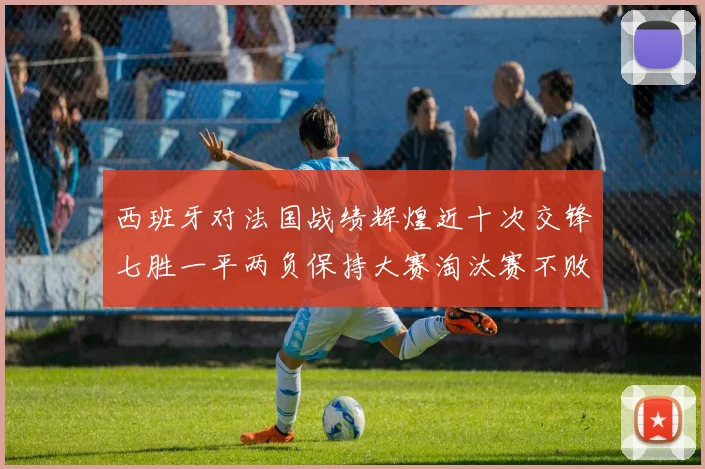 西班牙对法国战绩辉煌近十次交锋七胜一平两负保持大赛淘汰赛不败