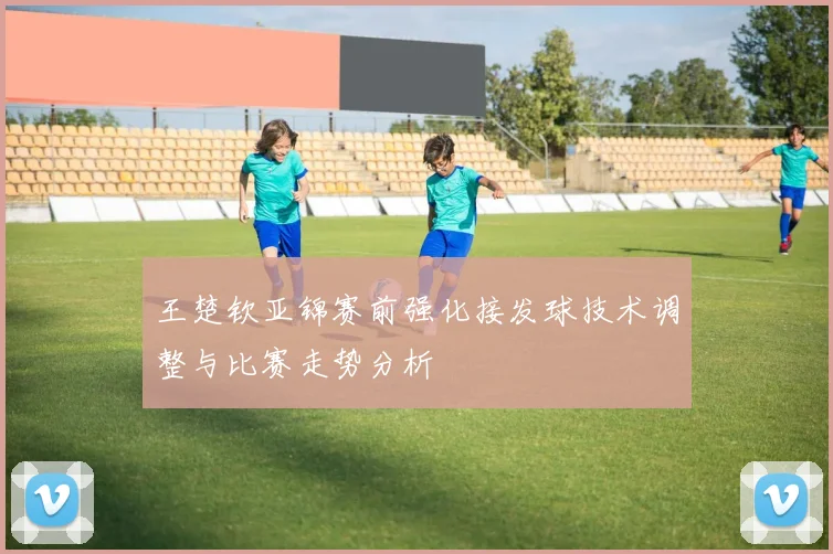 王楚钦亚锦赛前强化接发球技术调整与比赛走势分析